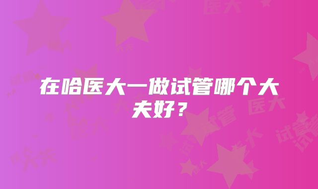 在哈医大一做试管哪个大夫好？