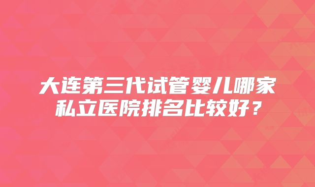 大连第三代试管婴儿哪家私立医院排名比较好？