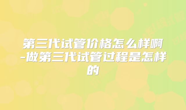 第三代试管价格怎么样啊-做第三代试管过程是怎样的
