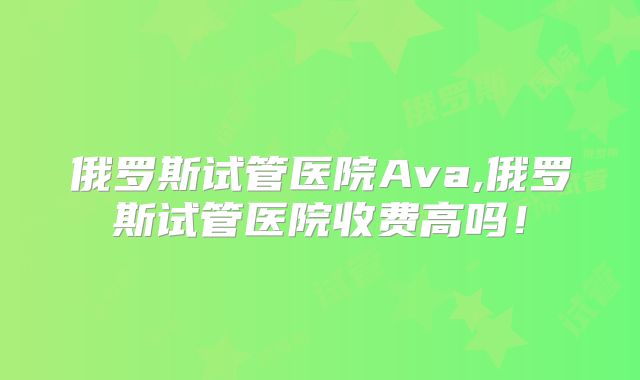 俄罗斯试管医院Ava,俄罗斯试管医院收费高吗！