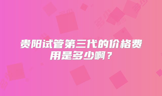 贵阳试管第三代的价格费用是多少啊？