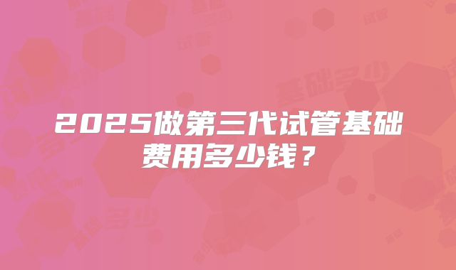 2025做第三代试管基础费用多少钱？