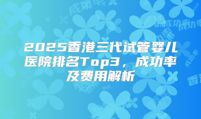 2025香港三代试管婴儿医院排名Top3,成功率及费用解析