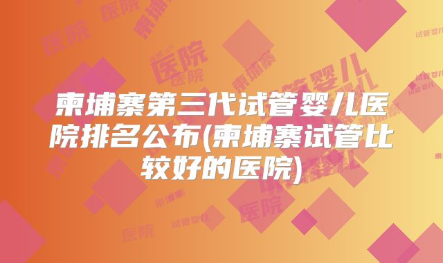 柬埔寨第三代试管婴儿医院排名公布(柬埔寨试管比较好的医院)