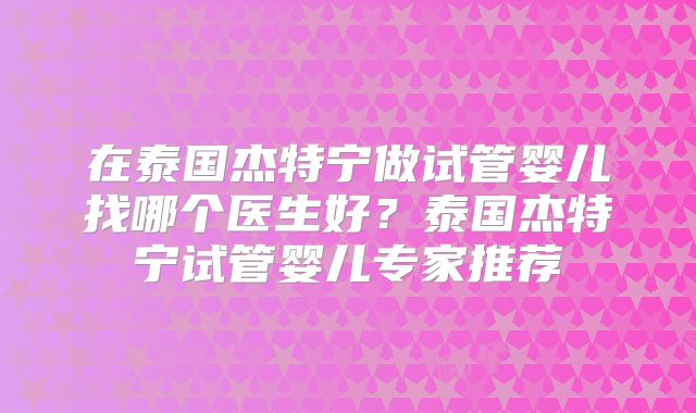 在泰国杰特宁做试管婴儿找哪个医生好？泰国杰特宁试管婴儿专家推荐