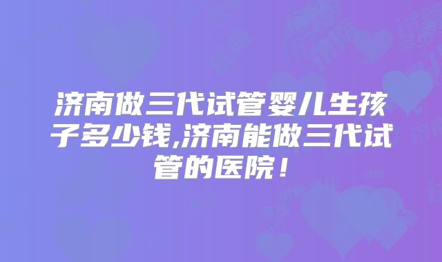济南做三代试管婴儿生孩子多少钱,济南能做三代试管的医院！