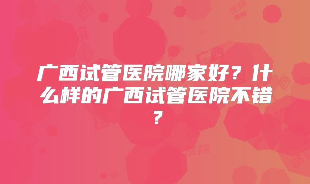 广西试管医院哪家好？什么样的广西试管医院不错？