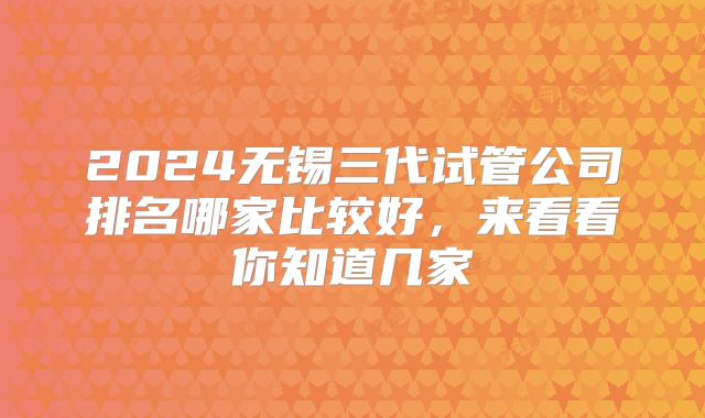 2024无锡三代试管公司排名哪家比较好,来看看你知道几家
