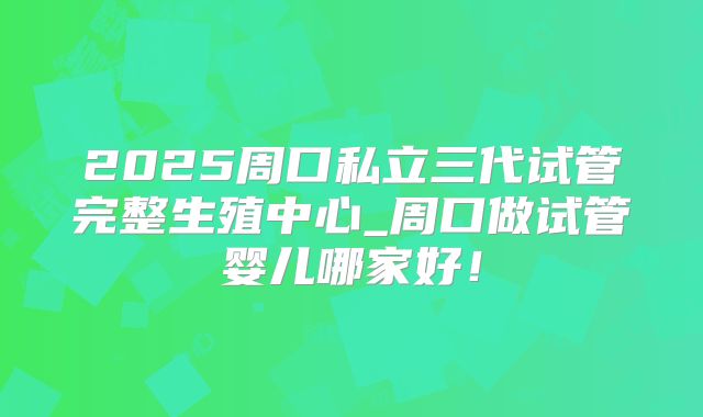 2025周口私立三代试管完整生殖中心_周口做试管婴儿哪家好!