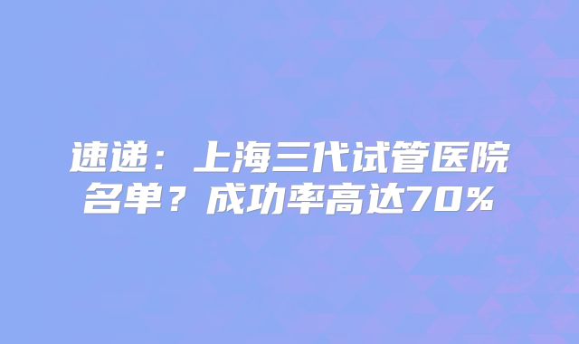 速递:上海三代试管医院名单?成功率高达70%