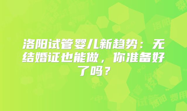 洛阳试管婴儿新趋势：无结婚证也能做，你准备好了吗？