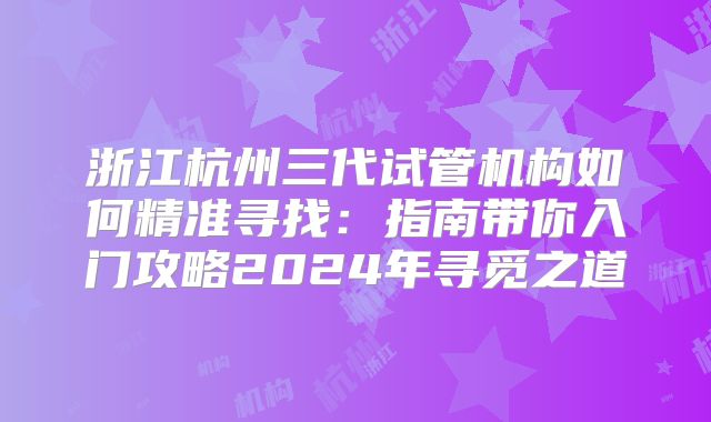 浙江杭州三代试管机构如何精准寻找：指南带你入门攻略2024年寻觅之道