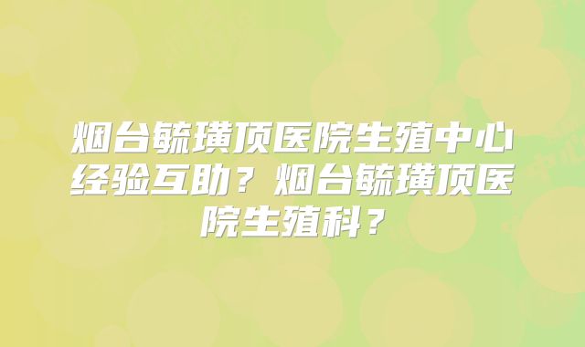烟台毓璜顶医院生殖中心经验互助?烟台毓璜顶医院生殖科?