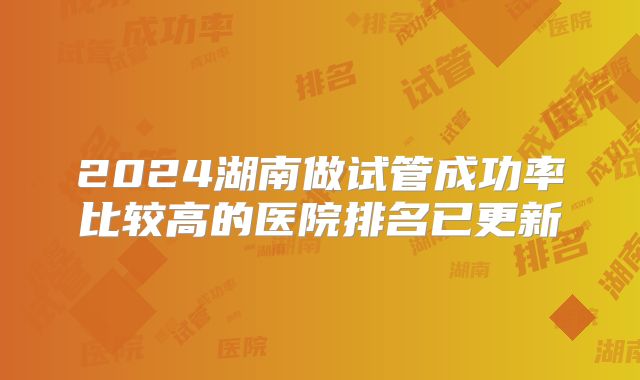 2024湖南做试管成功率比较高的医院排名已更新