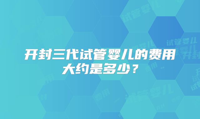开封三代试管婴儿的费用大约是多少？