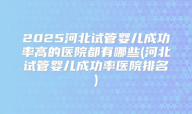 2025河北试管婴儿成功率高的医院都有哪些(河北试管婴儿成功率医院排名)