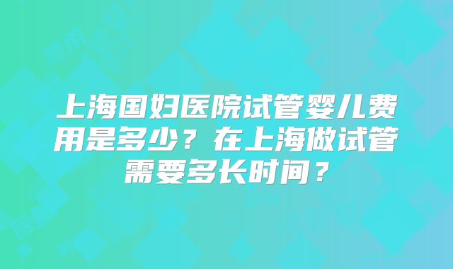 上海国妇医院试管婴儿费用是多少?在上海做试管需要多长时间?