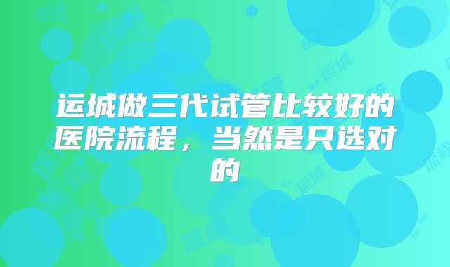 运城做三代试管比较好的医院流程，当然是只选对的