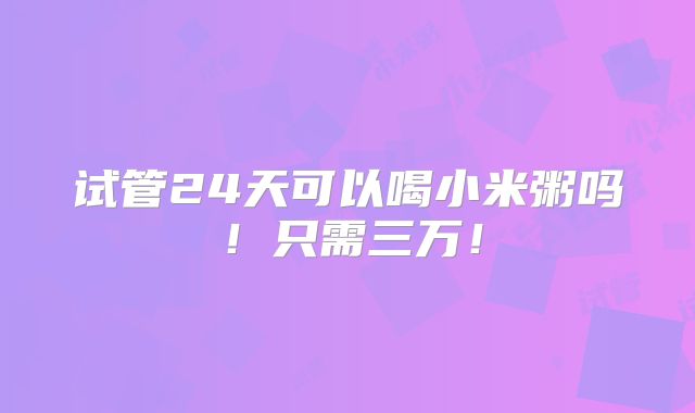 试管24天可以喝小米粥吗！只需三万！