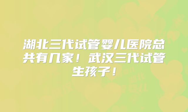 湖北三代试管婴儿医院总共有几家！武汉三代试管生孩子！