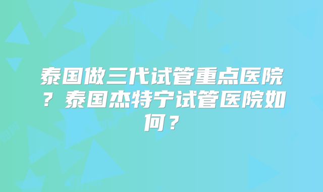 泰国做三代试管重点医院？泰国杰特宁试管医院如何？