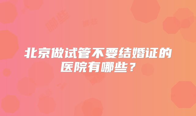 北京做试管不要结婚证的医院有哪些?
