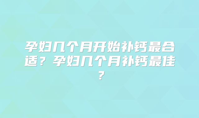 孕妇几个月开始补钙最合适?孕妇几个月补钙最佳?