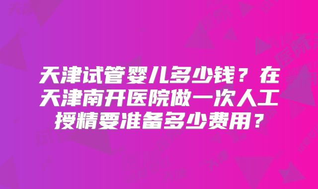 天津试管婴儿多少钱？在天津南开医院做一次人工授精要准备多少费用？