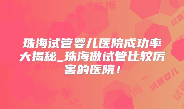 珠海试管婴儿医院成功率大揭秘_珠海做试管比较厉害的医院!