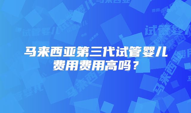 马来西亚第三代试管婴儿费用费用高吗？