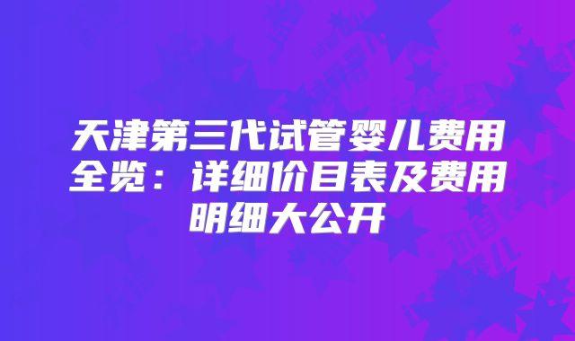 天津第三代试管婴儿费用全览：详细价目表及费用明细大公开