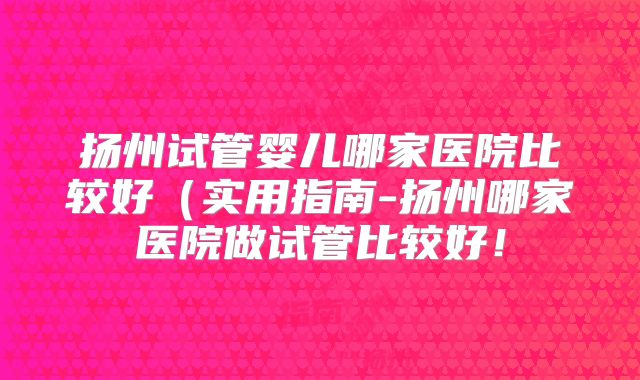 扬州试管婴儿哪家医院比较好（实用指南-扬州哪家医院做试管比较好！