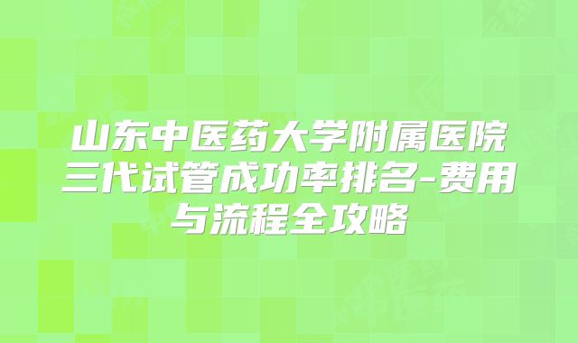 山东中医药大学附属医院三代试管成功率排名-费用与流程全攻略