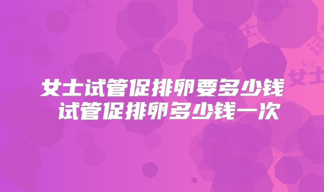 女士试管促排卵要多少钱 试管促排卵多少钱一次