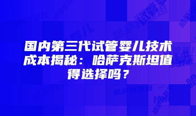 国内第三代试管婴儿技术成本揭秘:哈萨克斯坦值得选择吗?