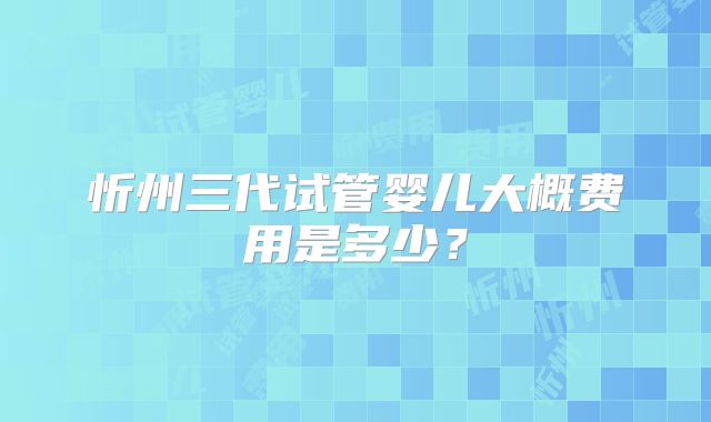 忻州三代试管婴儿大概费用是多少？