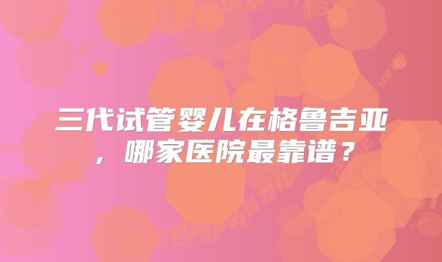 三代试管婴儿在格鲁吉亚，哪家医院最靠谱？