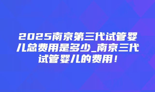 2025南京第三代试管婴儿总费用是多少_南京三代试管婴儿的费用！
