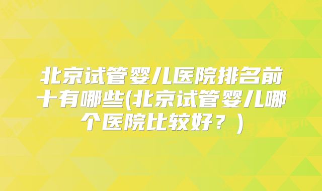 北京试管婴儿医院排名前十有哪些(北京试管婴儿哪个医院比较好?)