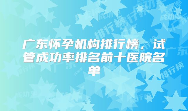 广东怀孕机构排行榜,试管成功率排名前十医院名单