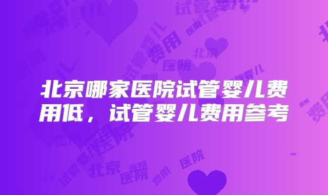 北京哪家医院试管婴儿费用低，试管婴儿费用参考