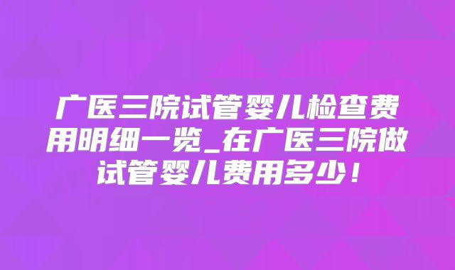 广医三院试管婴儿检查费用明细一览_在广医三院做试管婴儿费用多少！