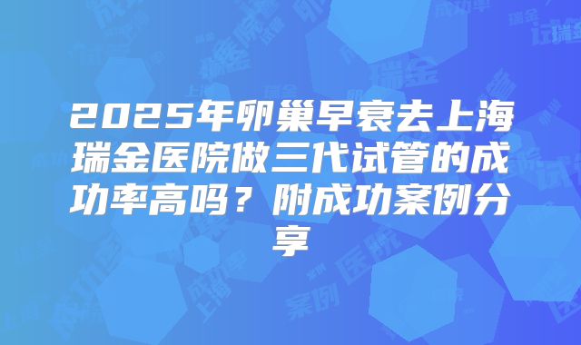 2025年卵巢早衰去上海瑞金医院做三代试管的成功率高吗?附成功案例分享