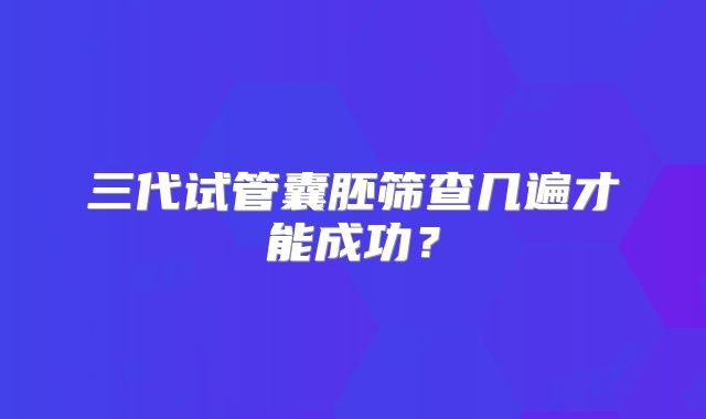 三代试管囊胚筛查几遍才能成功？