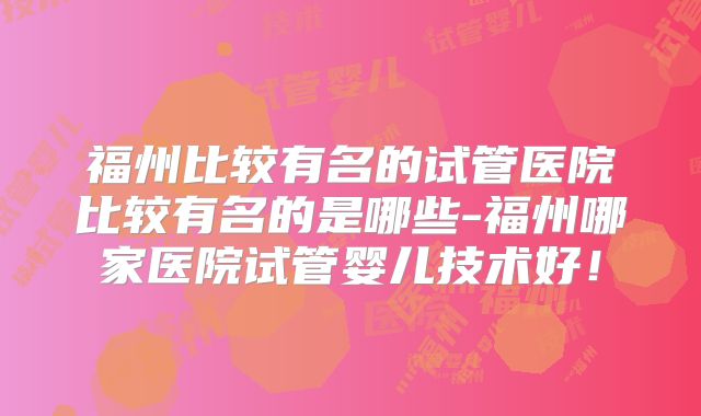 福州比较有名的试管医院比较有名的是哪些-福州哪家医院试管婴儿技术好!