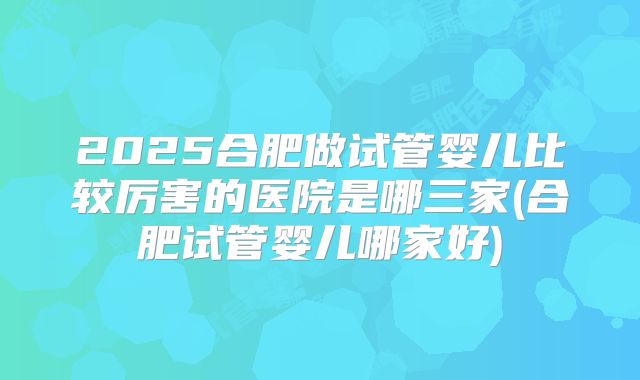 2025合肥做试管婴儿比较厉害的医院是哪三家(合肥试管婴儿哪家好)