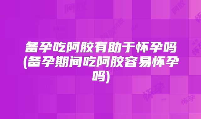 备孕吃阿胶有助于怀孕吗(备孕期间吃阿胶容易怀孕吗)