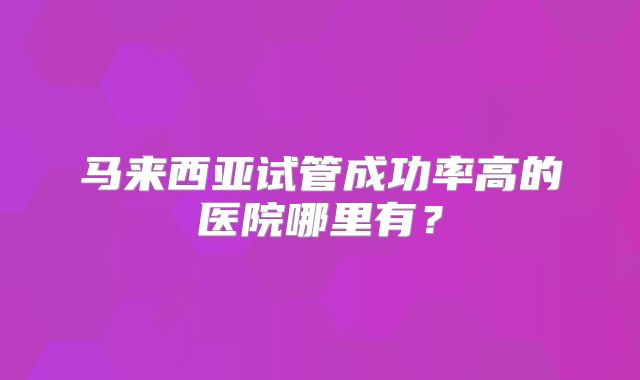 马来西亚试管成功率高的医院哪里有？