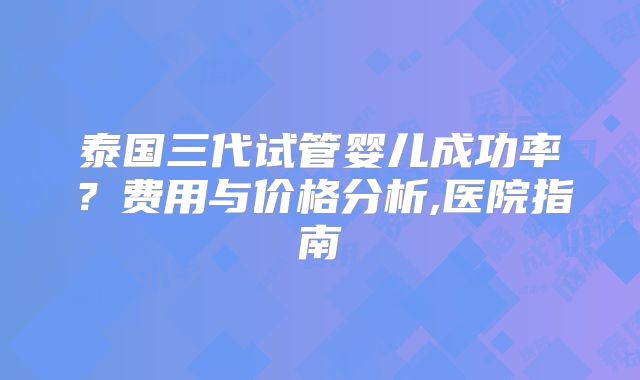 泰国三代试管婴儿成功率？费用与价格分析,医院指南