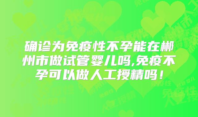 确诊为免疫性不孕能在郴州市做试管婴儿吗,免疫不孕可以做人工授精吗!